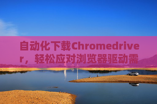 自动化下载Chromedriver，轻松应对浏览器驱动需求